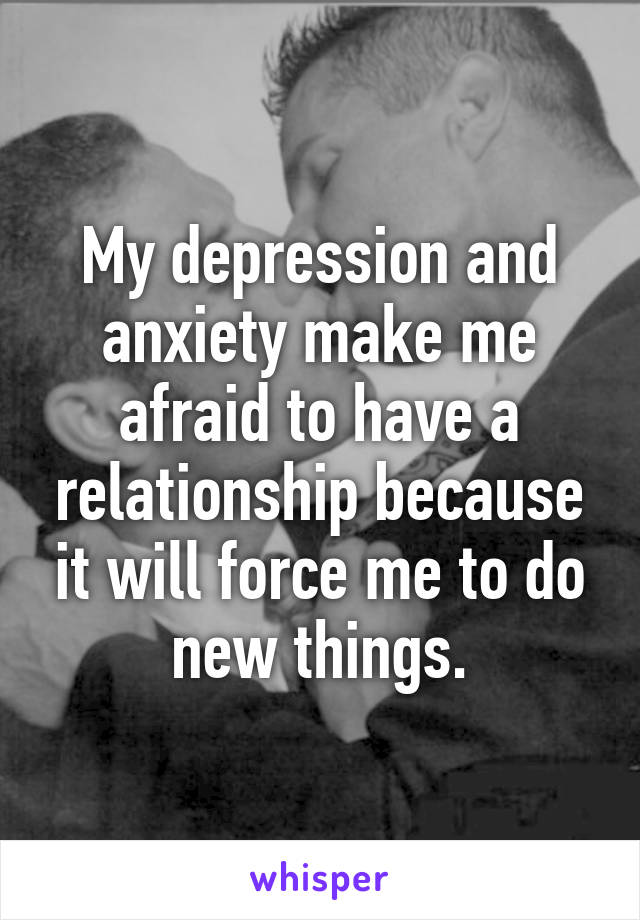 My depression and anxiety make me afraid to have a relationship because it will force me to do new things.