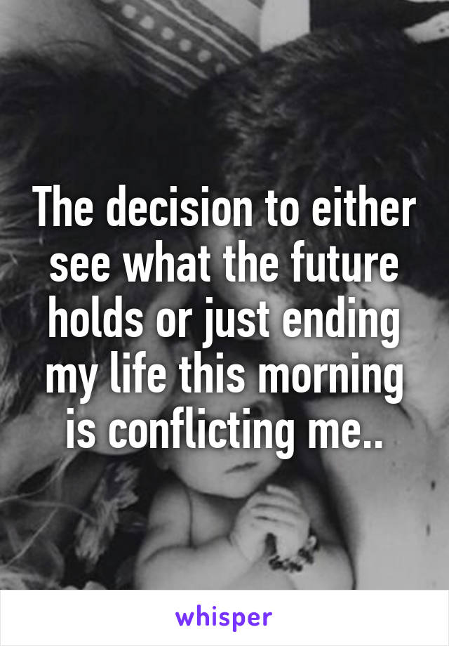 The decision to either see what the future holds or just ending my life this morning is conflicting me..