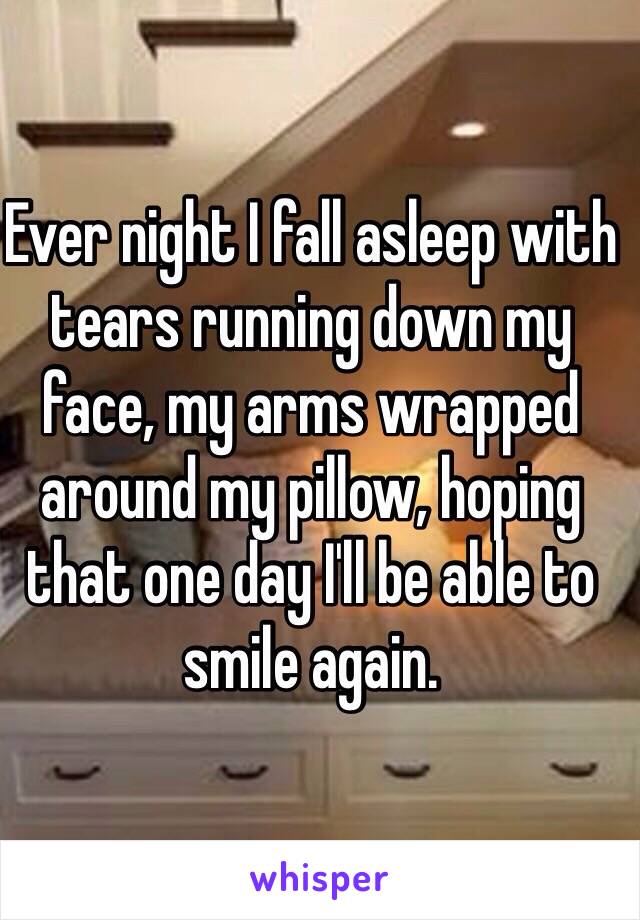 Ever night I fall asleep with tears running down my face, my arms wrapped around my pillow, hoping that one day I'll be able to smile again.