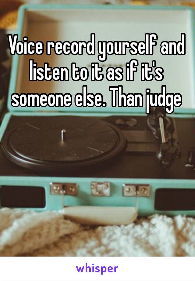 Voice record yourself and listen to it as if it's someone else. Than judge