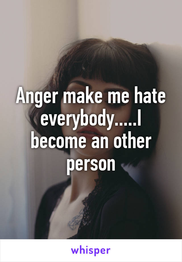 Anger make me hate everybody.....I become an other person