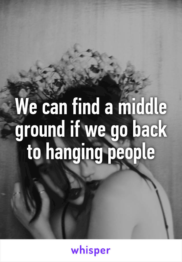 We can find a middle ground if we go back to hanging people