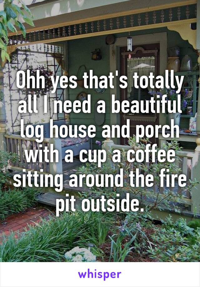 Ohh yes that's totally all I need a beautiful log house and porch with a cup a coffee sitting around the fire pit outside.