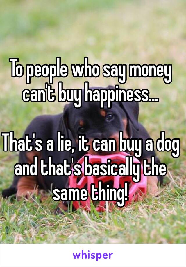 To people who say money can't buy happiness...

That's a lie, it can buy a dog and that's basically the same thing!