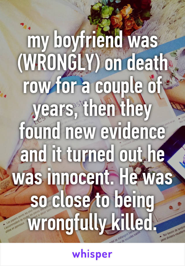 my boyfriend was (WRONGLY) on death row for a couple of years, then they found new evidence and it turned out he was innocent. He was so close to being wrongfully killed.