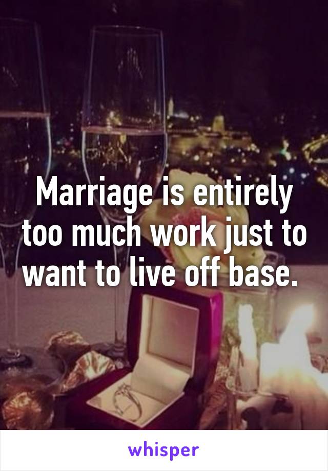 Marriage is entirely too much work just to want to live off base. 