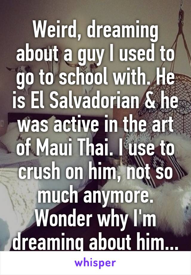 Weird, dreaming about a guy I used to go to school with. He is El Salvadorian & he was active in the art of Maui Thai. I use to crush on him, not so much anymore. Wonder why I'm dreaming about him...