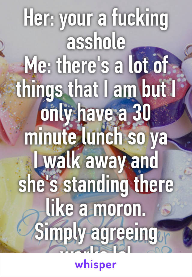 Her: your a fucking asshole
Me: there's a lot of things that I am but I only have a 30 minute lunch so ya
I walk away and she's standing there like a moron.
Simply agreeing works lol