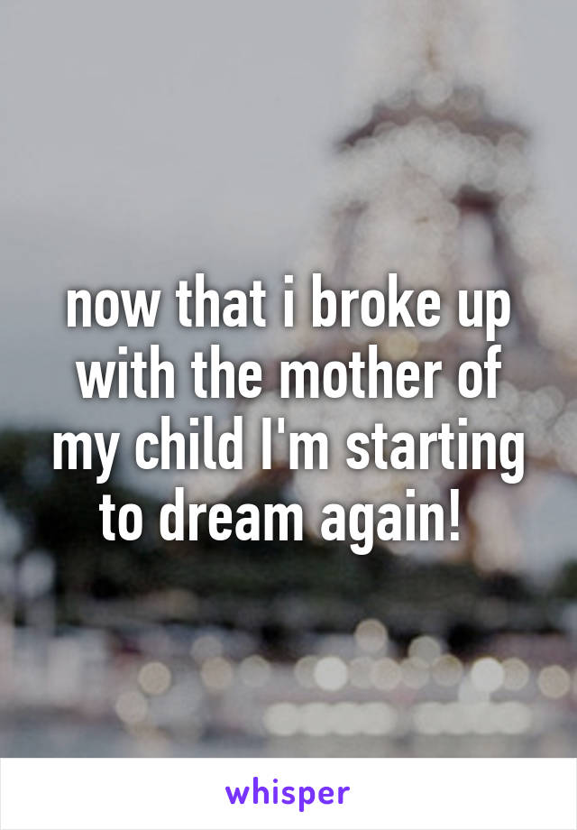 now that i broke up with the mother of my child I'm starting to dream again! 