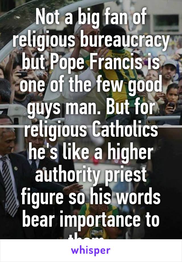 Not a big fan of religious bureaucracy but Pope Francis is one of the few good guys man. But for religious Catholics he's like a higher authority priest figure so his words bear importance to them. 