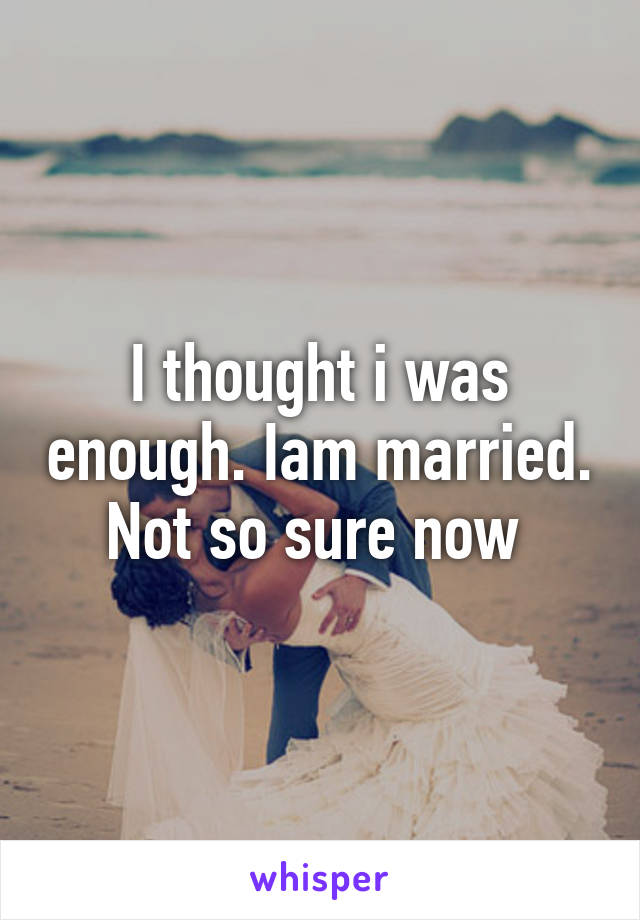 I thought i was enough. Iam married. Not so sure now 