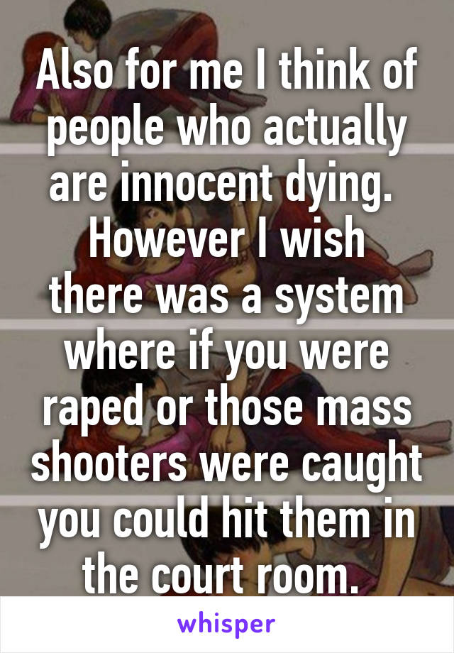 Also for me I think of people who actually are innocent dying. 
However I wish there was a system where if you were raped or those mass shooters were caught you could hit them in the court room. 