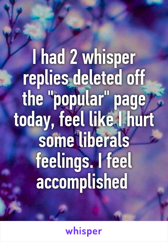 I had 2 whisper replies deleted off the "popular" page today, feel like I hurt some liberals feelings. I feel accomplished 