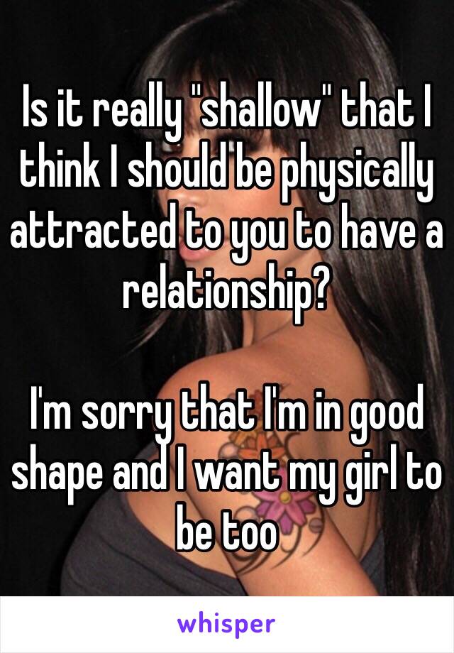 Is it really "shallow" that I think I should be physically attracted to you to have a relationship?

I'm sorry that I'm in good shape and I want my girl to be too 