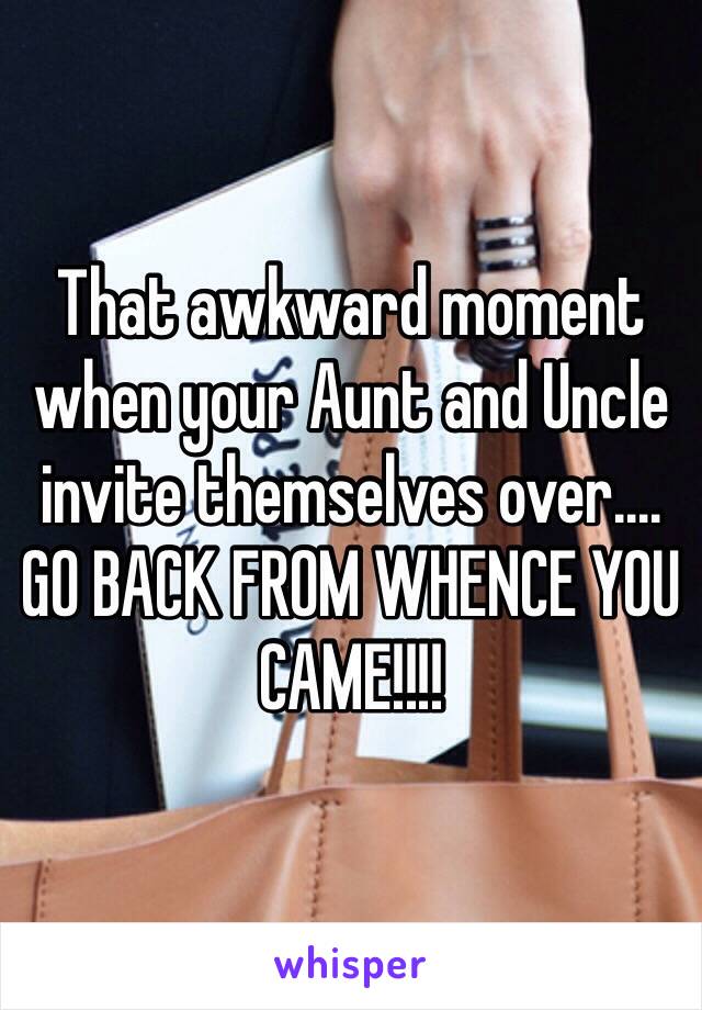 That awkward moment when your Aunt and Uncle invite themselves over.... GO BACK FROM WHENCE YOU CAME!!!!