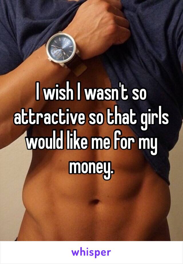 I wish I wasn't so attractive so that girls would like me for my money. 