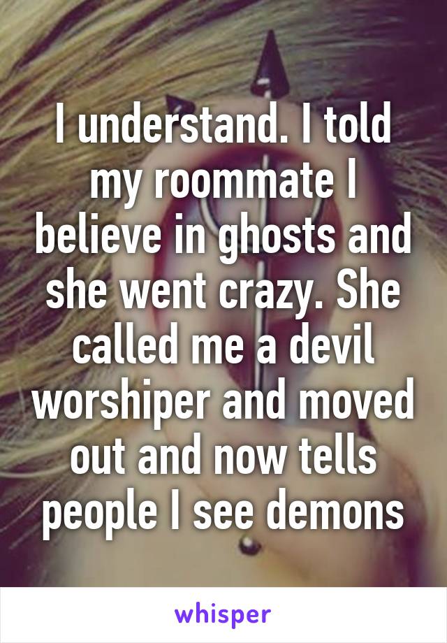 I understand. I told my roommate I believe in ghosts and she went crazy. She called me a devil worshiper and moved out and now tells people I see demons