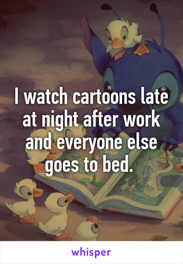 I watch cartoons late at night after work and everyone else goes to bed. 