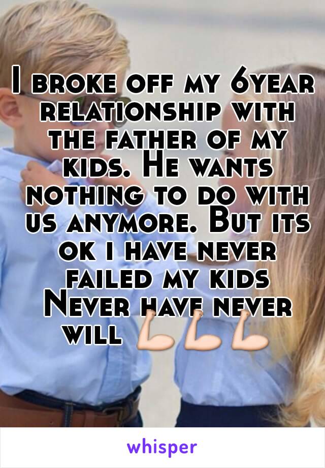 I broke off my 6year relationship with the father of my kids. He wants nothing to do with us anymore. But its ok i have never failed my kids Never have never will 💪💪💪
