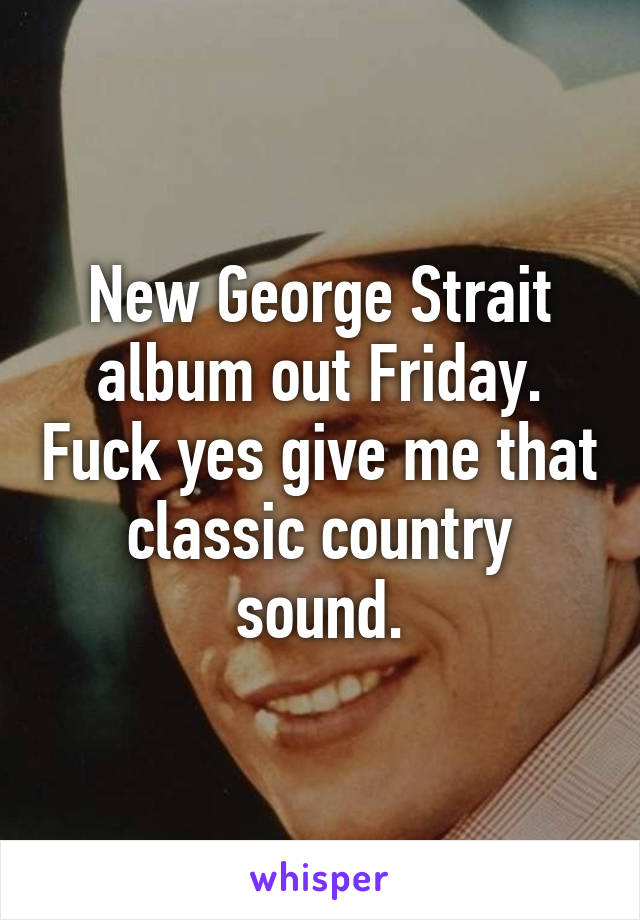 New George Strait album out Friday. Fuck yes give me that classic country sound.