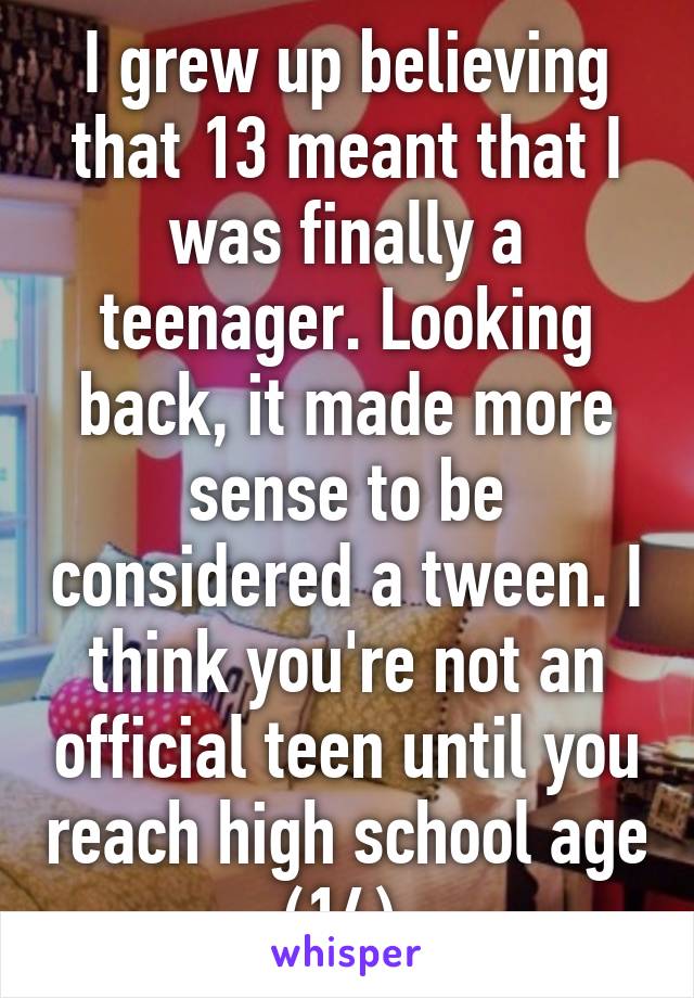 I grew up believing that 13 meant that I was finally a teenager. Looking back, it made more sense to be considered a tween. I think you're not an official teen until you reach high school age (14).