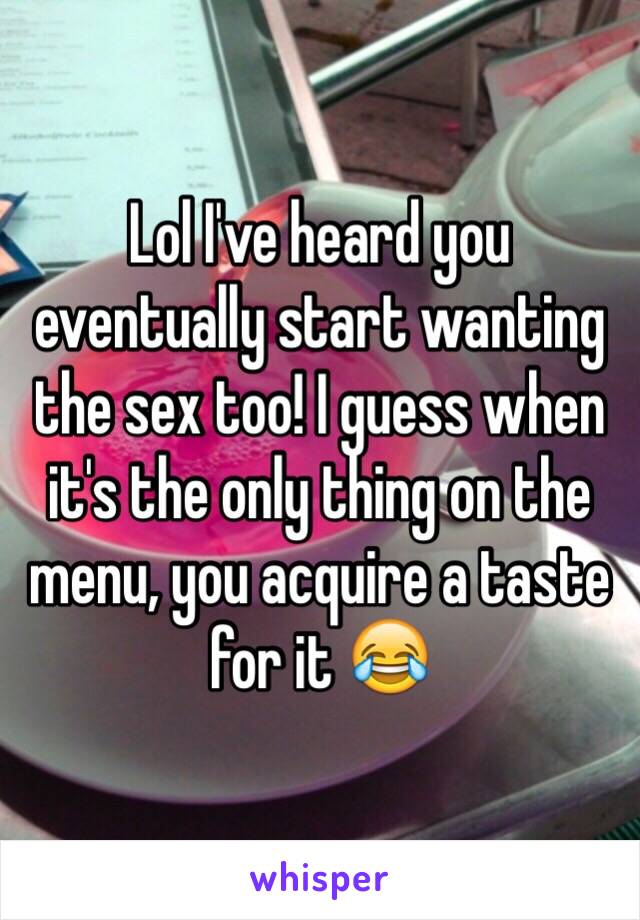 Lol I've heard you eventually start wanting the sex too! I guess when it's the only thing on the menu, you acquire a taste for it 😂