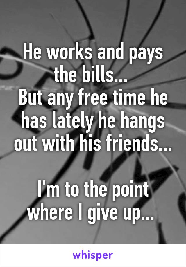 He works and pays the bills... 
But any free time he has lately he hangs out with his friends... 
I'm to the point where I give up... 