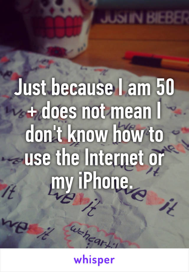 Just because I am 50 + does not mean I don't know how to use the Internet or my iPhone. 