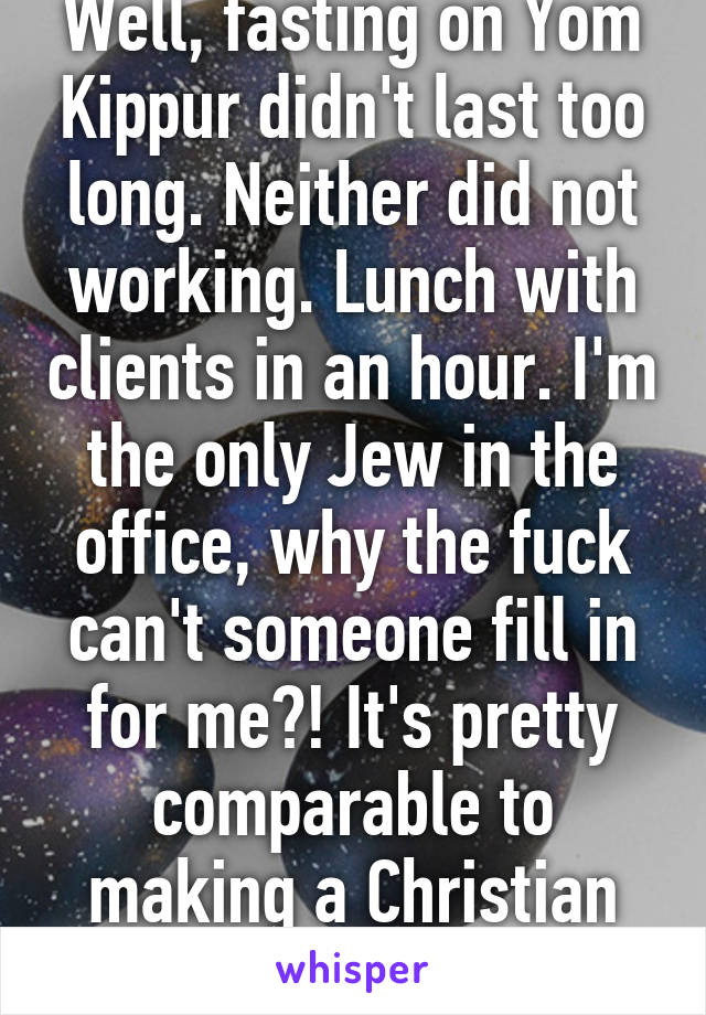 Well, fasting on Yom Kippur didn't last too long. Neither did not working. Lunch with clients in an hour. I'm the only Jew in the office, why the fuck can't someone fill in for me?! It's pretty comparable to making a Christian work on Easter.