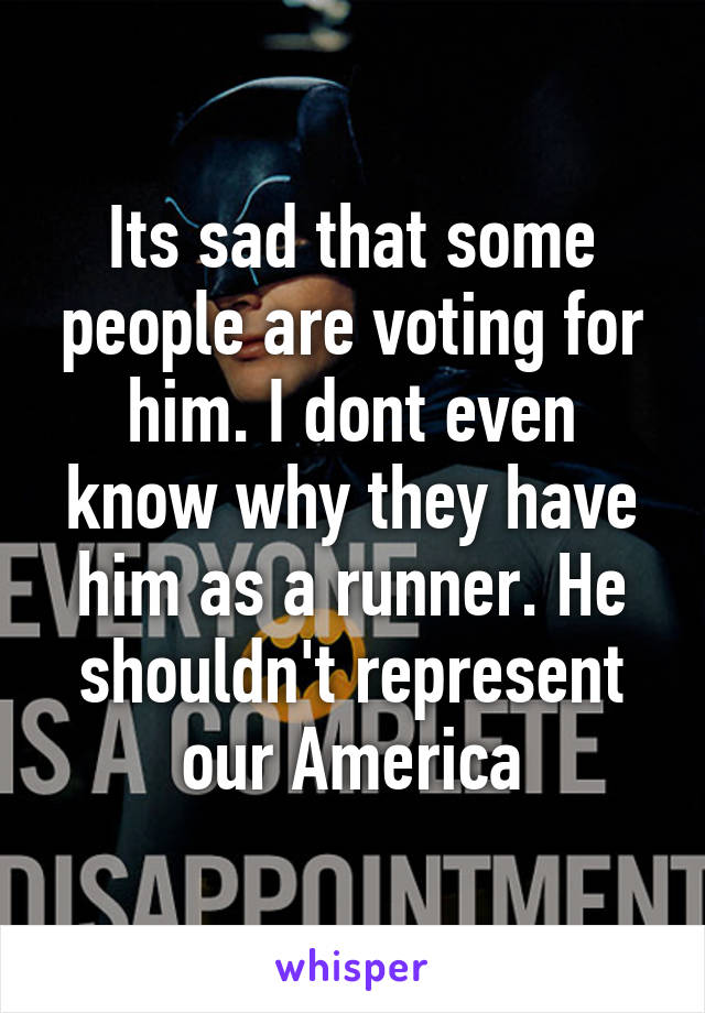 Its sad that some people are voting for him. I dont even know why they have him as a runner. He shouldn't represent our America