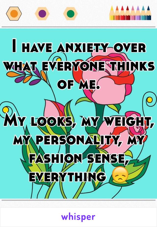 I have anxiety over what everyone thinks of me. 

My looks, my weight, my personality, my fashion sense, everything 😞