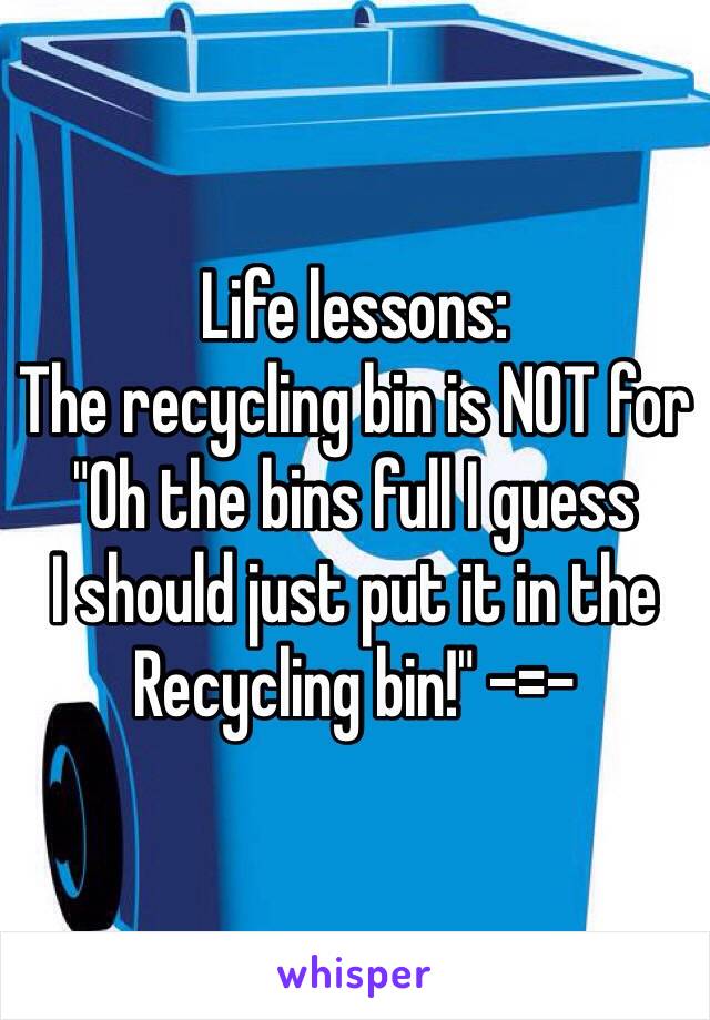 Life lessons:
The recycling bin is NOT for
"Oh the bins full I guess
I should just put it in the
Recycling bin!" -=-