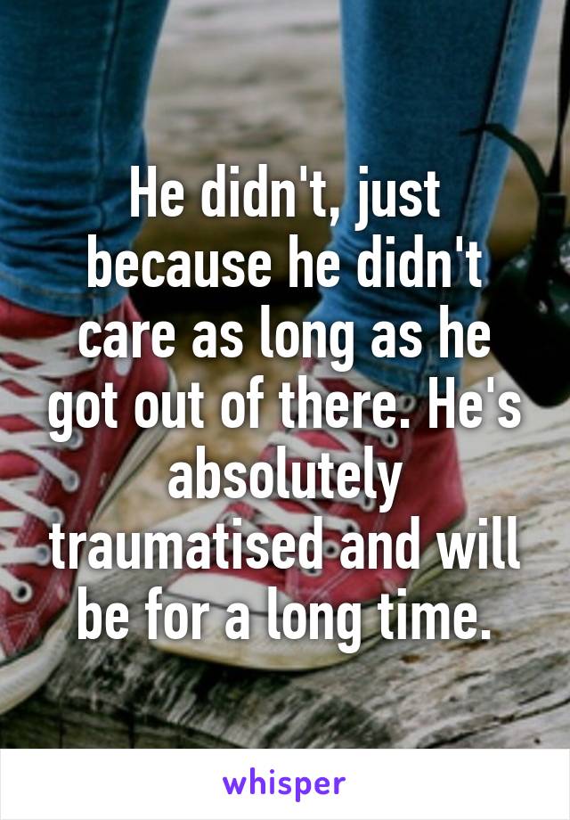 He didn't, just because he didn't care as long as he got out of there. He's absolutely traumatised and will be for a long time.