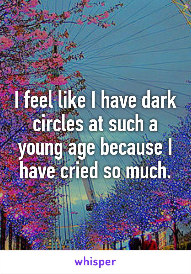 I feel like I have dark circles at such a young age because I have cried so much.