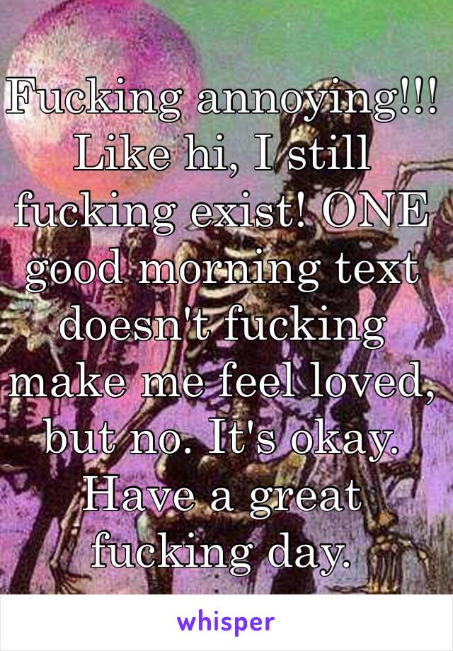 Fucking annoying!!! Like hi, I still fucking exist! ONE good morning text doesn't fucking make me feel loved, but no. It's okay. Have a great fucking day.