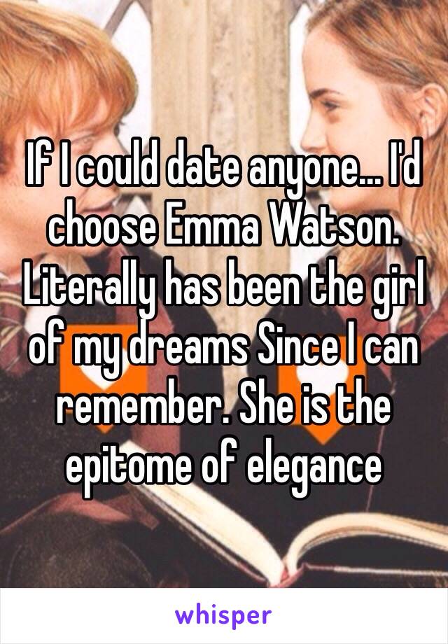 If I could date anyone... I'd choose Emma Watson. Literally has been the girl of my dreams Since I can remember. She is the epitome of elegance 