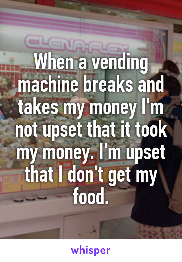 When a vending machine breaks and takes my money I'm not upset that it took my money. I'm upset that I don't get my food.