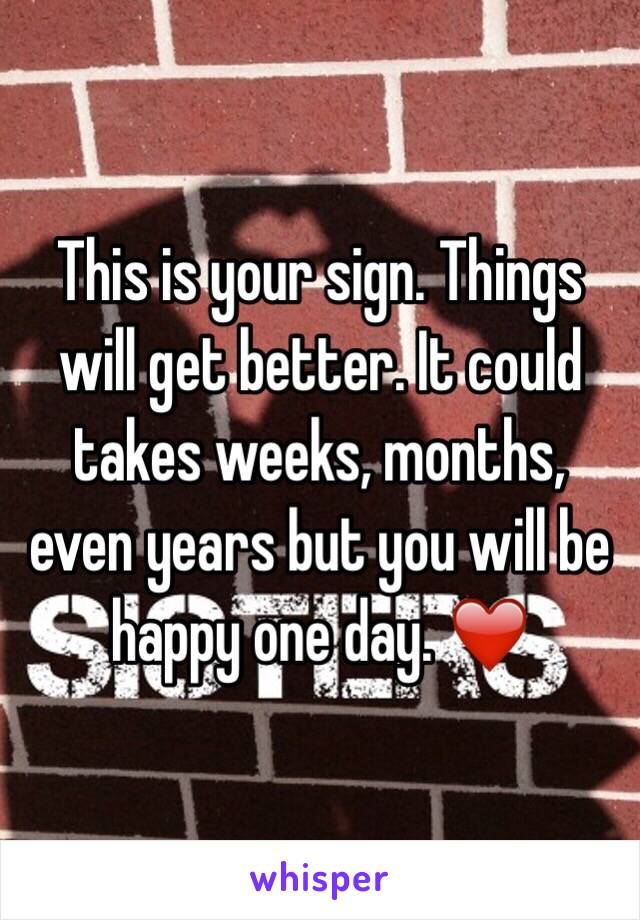 This is your sign. Things will get better. It could takes weeks, months, even years but you will be happy one day. ❤️