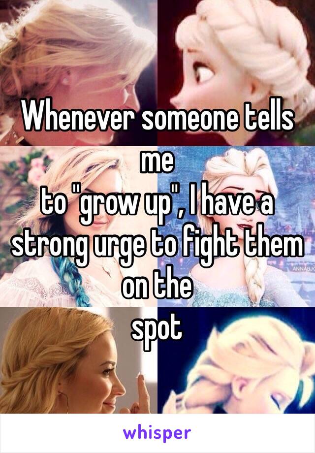 Whenever someone tells me
to "grow up", I have a strong urge to fight them on the
spot