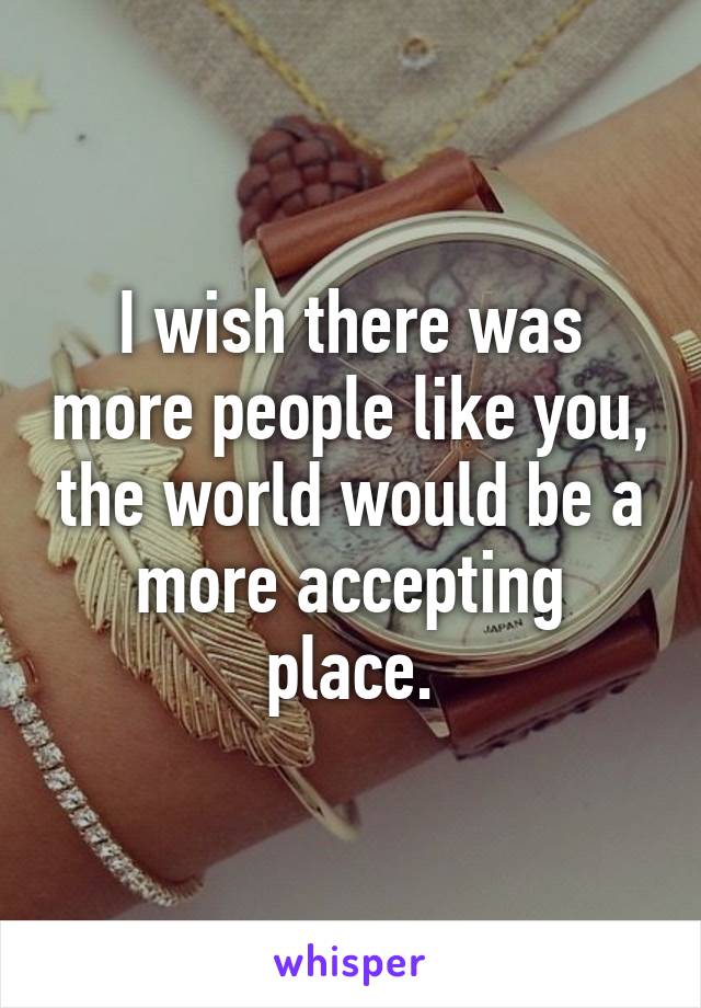 I wish there was more people like you, the world would be a more accepting place.