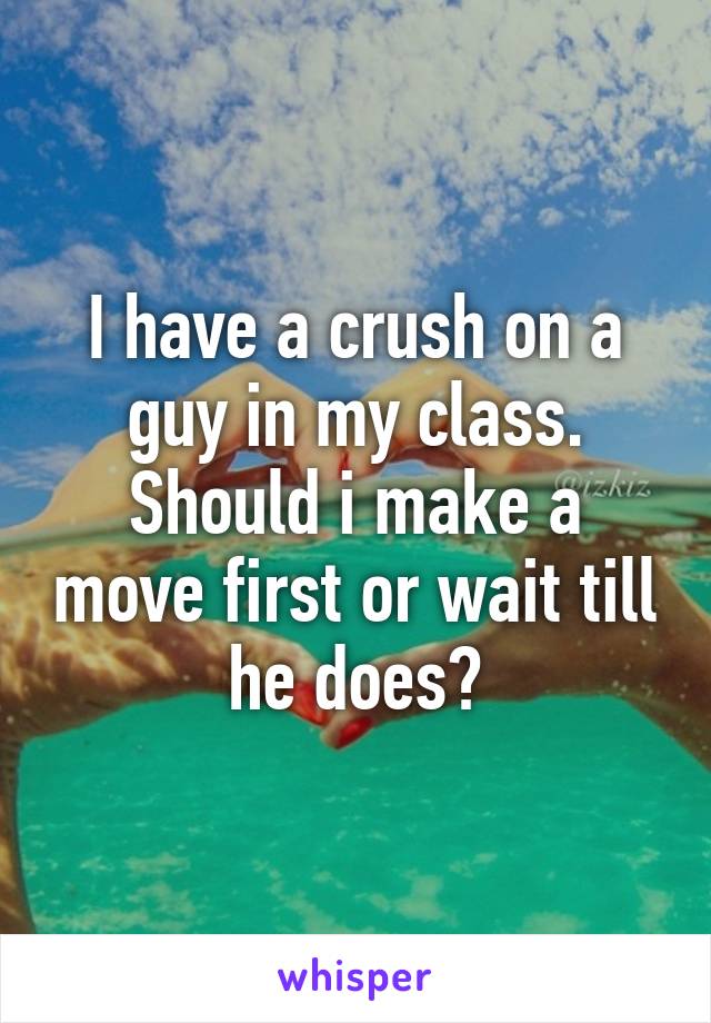 I have a crush on a guy in my class. Should i make a move first or wait till he does?