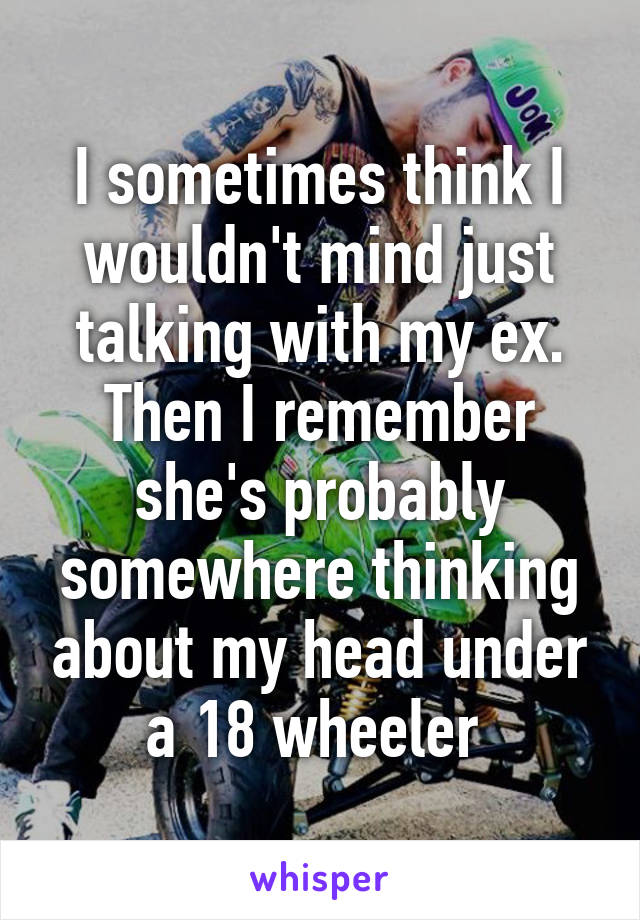 I sometimes think I wouldn't mind just talking with my ex. Then I remember she's probably somewhere thinking about my head under a 18 wheeler 