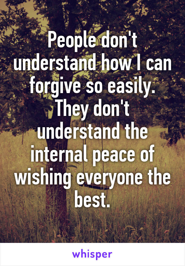 People don't understand how I can forgive so easily. They don't understand the internal peace of wishing everyone the best.
