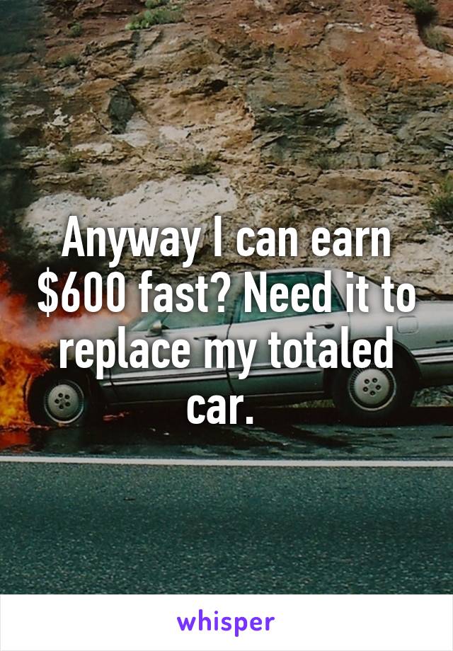 Anyway I can earn $600 fast? Need it to replace my totaled car. 