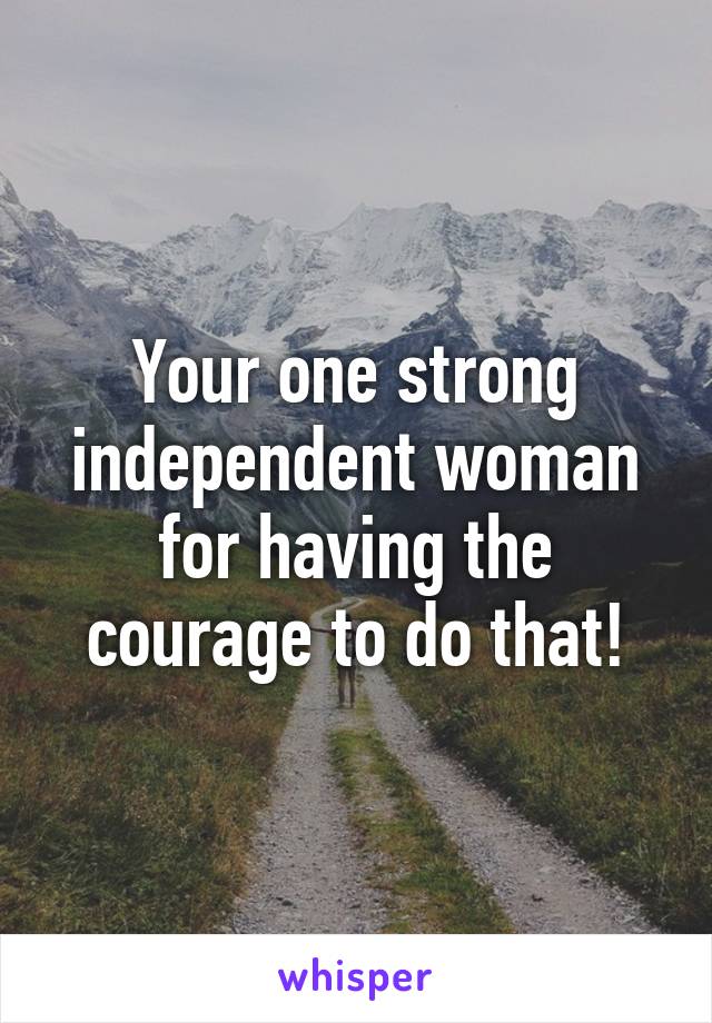 Your one strong independent woman for having the courage to do that!