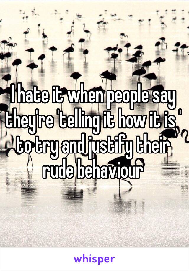 I hate it when people say they're 'telling it how it is ' to try and justify their rude behaviour 