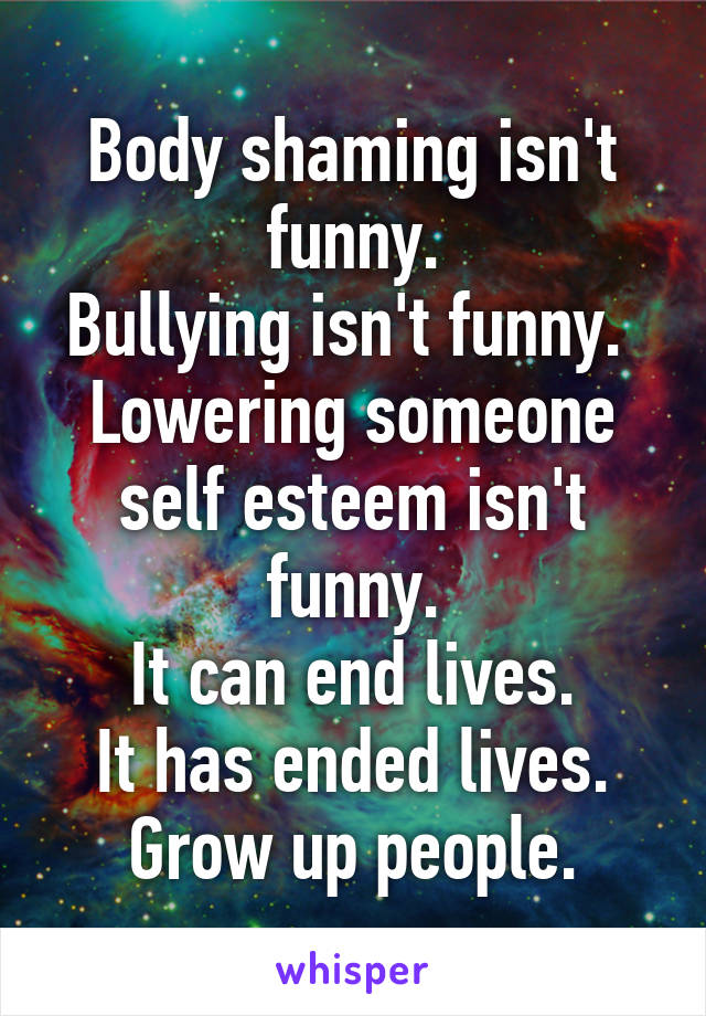 Body shaming isn't funny.
Bullying isn't funny. 
Lowering someone self esteem isn't funny.
It can end lives.
It has ended lives.
Grow up people.