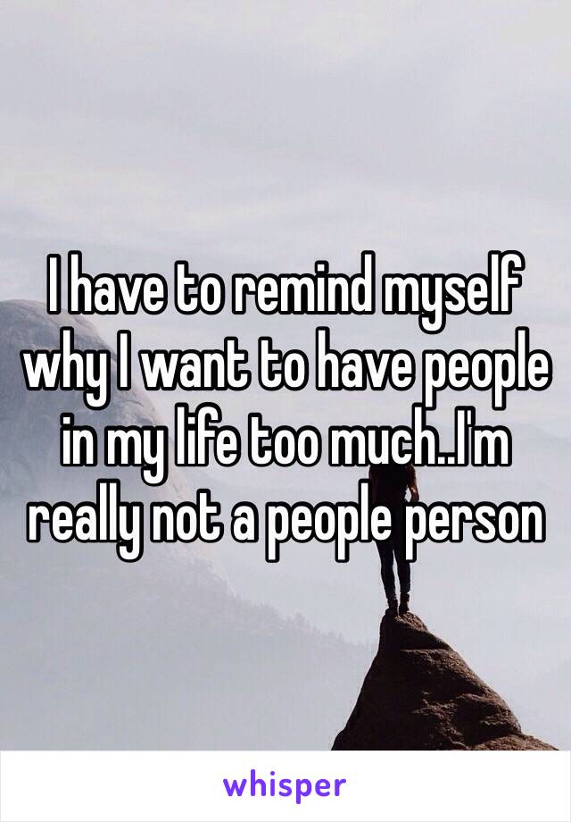 I have to remind myself why I want to have people in my life too much..I'm really not a people person 