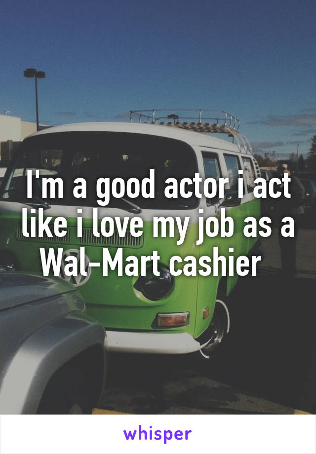 I'm a good actor i act like i love my job as a Wal-Mart cashier  