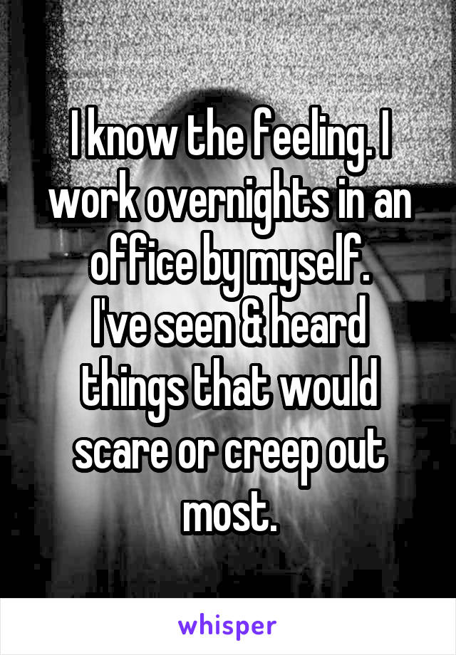 I know the feeling. I work overnights in an office by myself.
I've seen & heard things that would scare or creep out most.